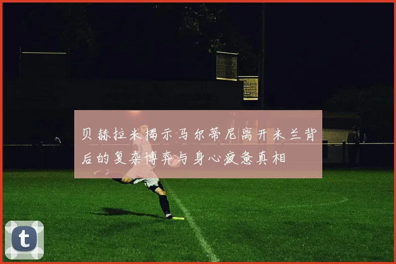 贝赫拉米揭示马尔蒂尼离开米兰背后的复杂博弈与身心疲惫真相