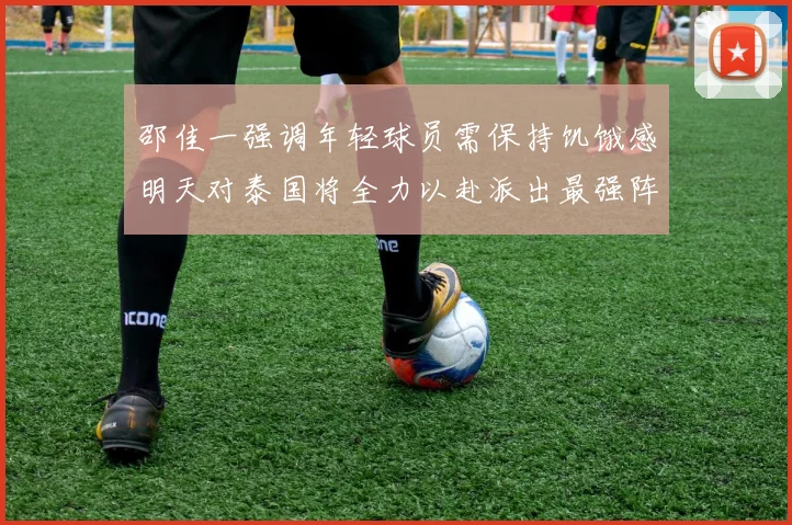 邵佳一强调年轻球员需保持饥饿感明天对泰国将全力以赴派出最强阵容