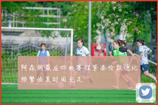 阿森纳最后四轮赛程紧凑伦敦德比频繁恢复时间充足