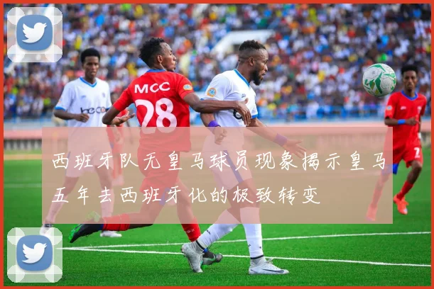 西班牙队无皇马球员现象揭示皇马五年去西班牙化的极致转变
