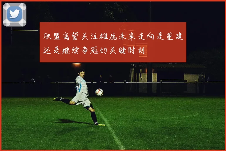 联盟高管关注雄鹿未来走向是重建还是继续争冠的关键时刻