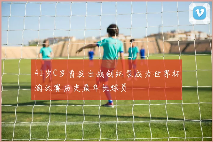 41岁C罗首发出战创纪录成为世界杯淘汰赛历史最年长球员
