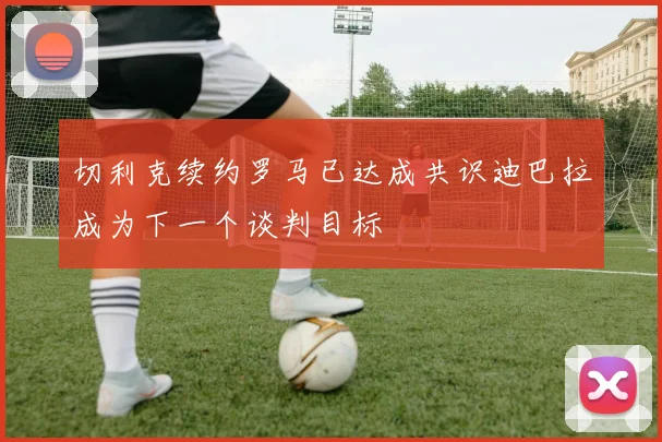 切利克续约罗马已达成共识迪巴拉成为下一个谈判目标