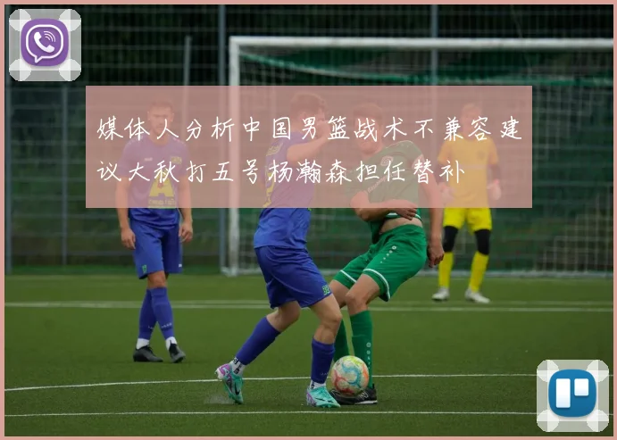 媒体人分析中国男篮战术不兼容建议大秋打五号杨瀚森担任替补