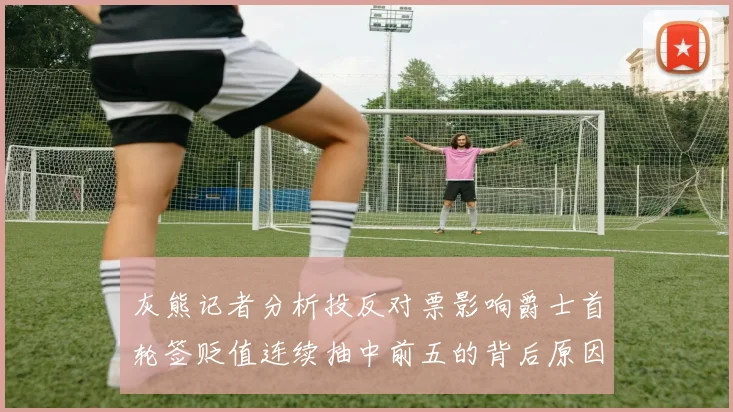 灰熊记者分析投反对票影响爵士首轮签贬值连续抽中前五的背后原因
