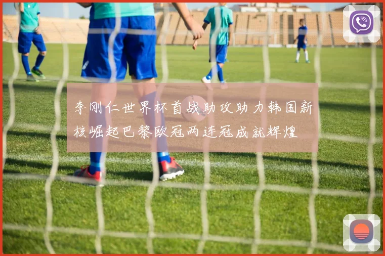 李刚仁世界杯首战助攻助力韩国新核崛起巴黎欧冠两连冠成就辉煌