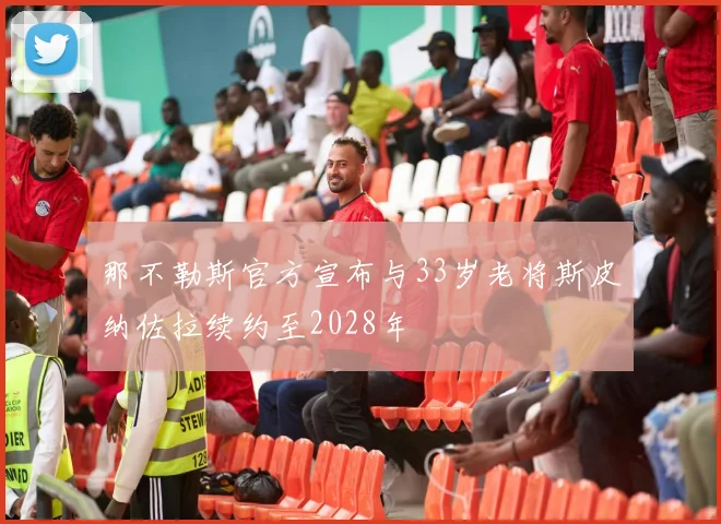 那不勒斯官方宣布与33岁老将斯皮纳佐拉续约至2028年
