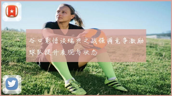 谷口彰悟谈瑞典之战强调竞争激励球队提升表现与状态