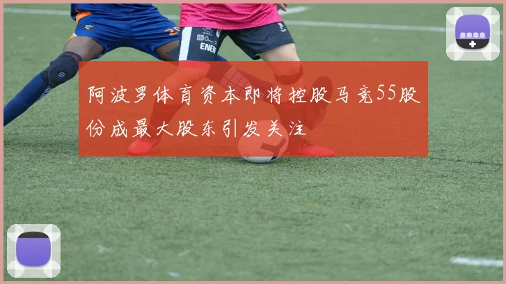 阿波罗体育资本即将控股马竞55股份成最大股东引发关注