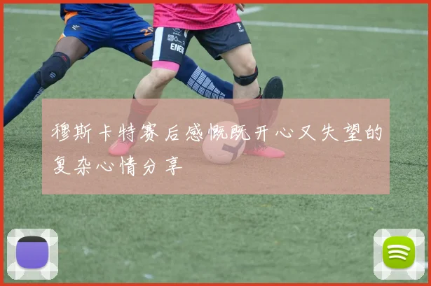 穆斯卡特赛后感慨既开心又失望的复杂心情分享