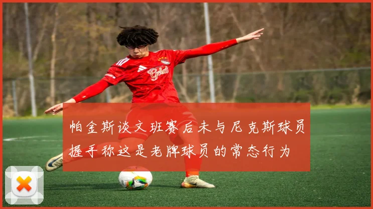 帕金斯谈文班赛后未与尼克斯球员握手称这是老牌球员的常态行为
