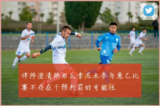 律师澄清热尔瓦索尼未参与意乙比赛不存在干预判罚的可能性
