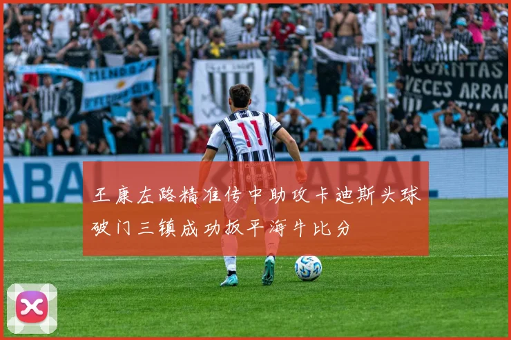 王康左路精准传中助攻卡迪斯头球破门三镇成功扳平海牛比分
