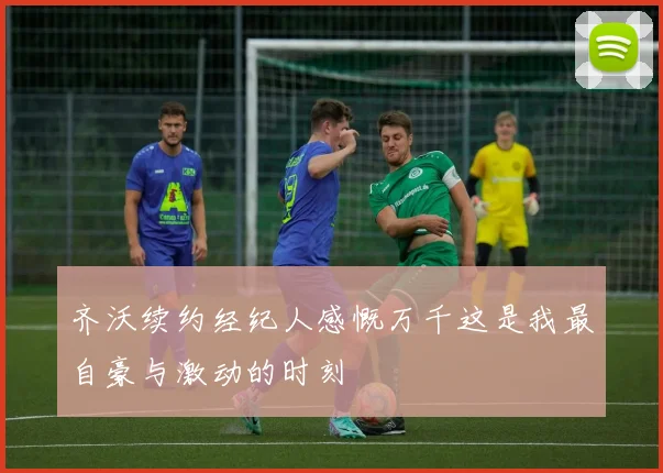 齐沃续约经纪人感慨万千这是我最自豪与激动的时刻