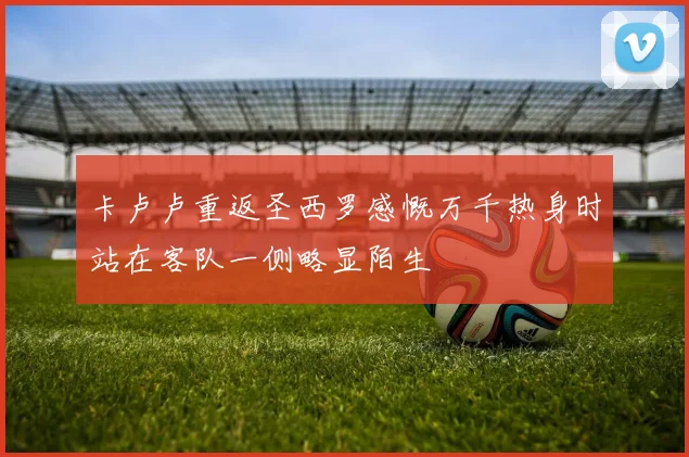 卡卢卢重返圣西罗感慨万千热身时站在客队一侧略显陌生