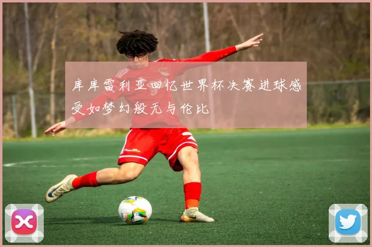 库库雷利亚回忆世界杯决赛进球感受如梦幻般无与伦比