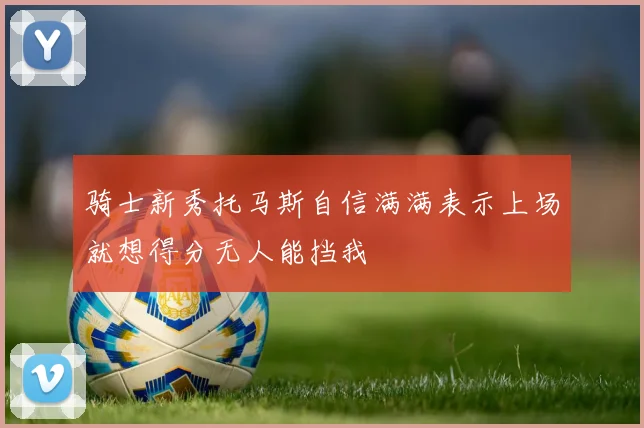 骑士新秀托马斯自信满满表示上场就想得分无人能挡我